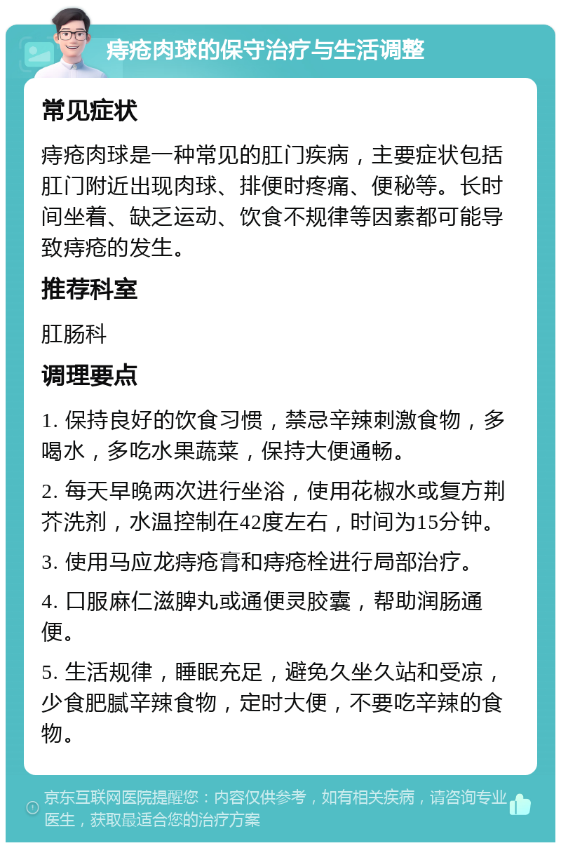 痔疮肉球的保守治疗与生活调整 常见症状 痔疮肉球是一种常见的肛门疾病，主要症状包括肛门附近出现肉球、排便时疼痛、便秘等。长时间坐着、缺乏运动、饮食不规律等因素都可能导致痔疮的发生。 推荐科室 肛肠科 调理要点 1. 保持良好的饮食习惯，禁忌辛辣刺激食物，多喝水，多吃水果蔬菜，保持大便通畅。 2. 每天早晚两次进行坐浴，使用花椒水或复方荆芥洗剂，水温控制在42度左右，时间为15分钟。 3. 使用马应龙痔疮膏和痔疮栓进行局部治疗。 4. 口服麻仁滋脾丸或通便灵胶囊，帮助润肠通便。 5. 生活规律，睡眠充足，避免久坐久站和受凉，少食肥腻辛辣食物，定时大便，不要吃辛辣的食物。