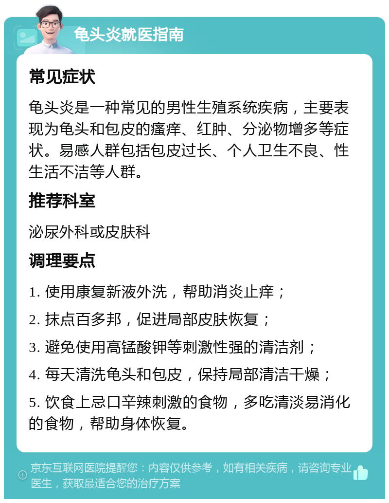 龟头炎就医指南 常见症状 龟头炎是一种常见的男性生殖系统疾病，主要表现为龟头和包皮的瘙痒、红肿、分泌物增多等症状。易感人群包括包皮过长、个人卫生不良、性生活不洁等人群。 推荐科室 泌尿外科或皮肤科 调理要点 1. 使用康复新液外洗，帮助消炎止痒； 2. 抹点百多邦，促进局部皮肤恢复； 3. 避免使用高锰酸钾等刺激性强的清洁剂； 4. 每天清洗龟头和包皮，保持局部清洁干燥； 5. 饮食上忌口辛辣刺激的食物，多吃清淡易消化的食物，帮助身体恢复。