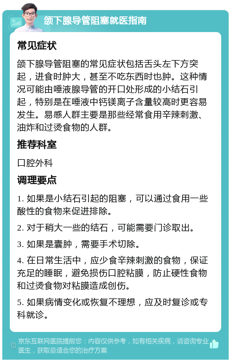 颌下腺导管阻塞就医指南 常见症状 颌下腺导管阻塞的常见症状包括舌头左下方突起，进食时肿大，甚至不吃东西时也肿。这种情况可能由唾液腺导管的开口处形成的小结石引起，特别是在唾液中钙镁离子含量较高时更容易发生。易感人群主要是那些经常食用辛辣刺激、油炸和过烫食物的人群。 推荐科室 口腔外科 调理要点 1. 如果是小结石引起的阻塞，可以通过食用一些酸性的食物来促进排除。 2. 对于稍大一些的结石，可能需要门诊取出。 3. 如果是囊肿，需要手术切除。 4. 在日常生活中，应少食辛辣刺激的食物，保证充足的睡眠，避免损伤口腔粘膜，防止硬性食物和过烫食物对粘膜造成创伤。 5. 如果病情变化或恢复不理想，应及时复诊或专科就诊。