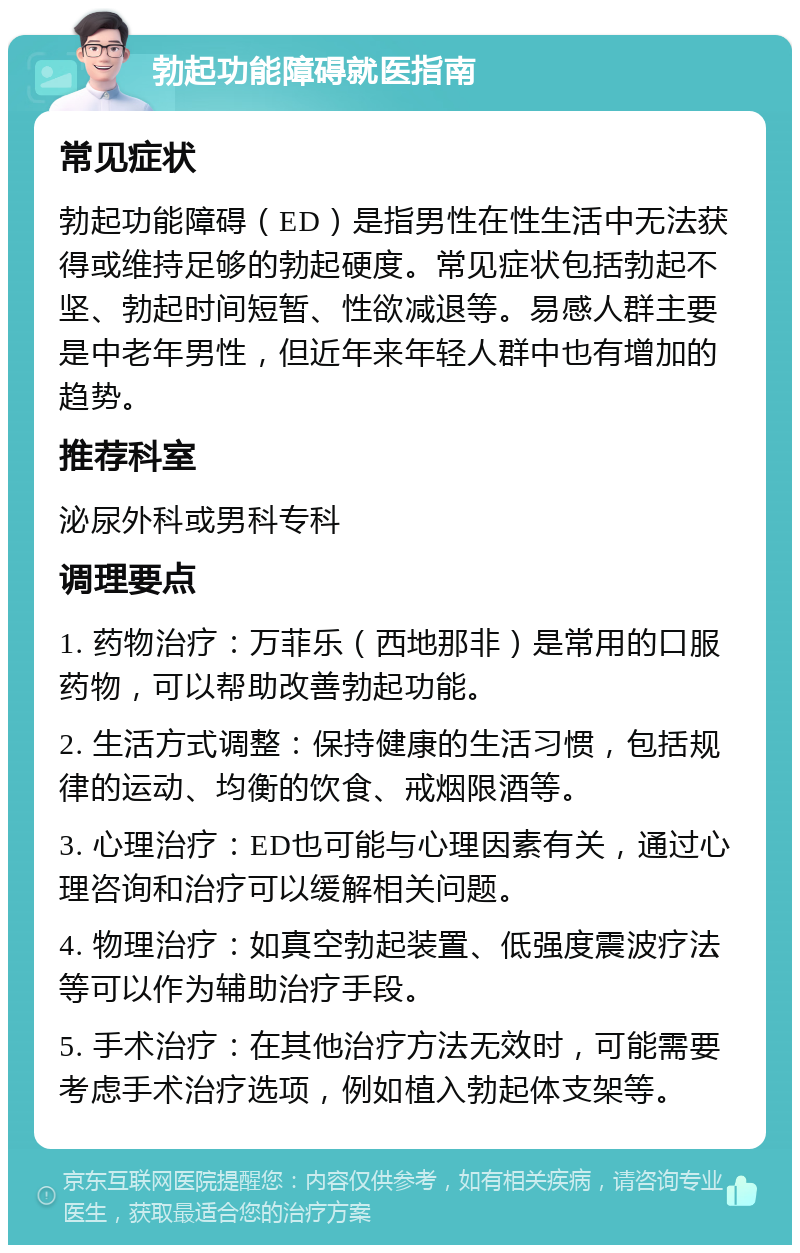 勃起功能障碍就医指南 常见症状 勃起功能障碍（ED）是指男性在性生活中无法获得或维持足够的勃起硬度。常见症状包括勃起不坚、勃起时间短暂、性欲减退等。易感人群主要是中老年男性，但近年来年轻人群中也有增加的趋势。 推荐科室 泌尿外科或男科专科 调理要点 1. 药物治疗：万菲乐（西地那非）是常用的口服药物，可以帮助改善勃起功能。 2. 生活方式调整：保持健康的生活习惯，包括规律的运动、均衡的饮食、戒烟限酒等。 3. 心理治疗：ED也可能与心理因素有关，通过心理咨询和治疗可以缓解相关问题。 4. 物理治疗：如真空勃起装置、低强度震波疗法等可以作为辅助治疗手段。 5. 手术治疗：在其他治疗方法无效时，可能需要考虑手术治疗选项，例如植入勃起体支架等。