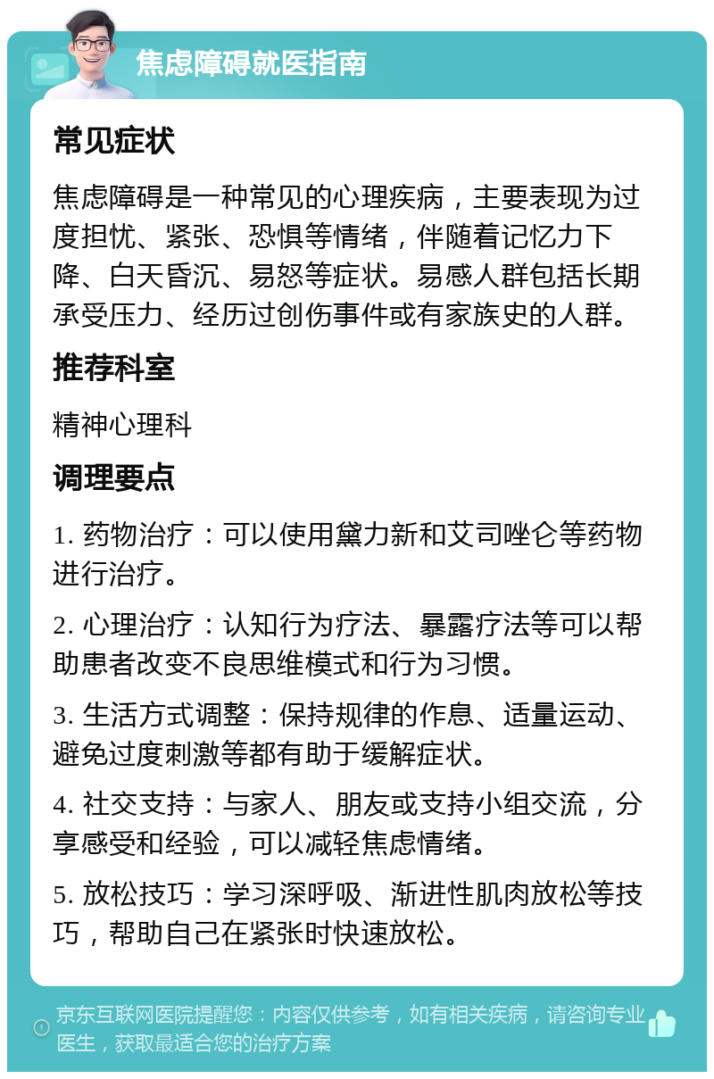 焦虑障碍就医指南 常见症状 焦虑障碍是一种常见的心理疾病，主要表现为过度担忧、紧张、恐惧等情绪，伴随着记忆力下降、白天昏沉、易怒等症状。易感人群包括长期承受压力、经历过创伤事件或有家族史的人群。 推荐科室 精神心理科 调理要点 1. 药物治疗：可以使用黛力新和艾司唑仑等药物进行治疗。 2. 心理治疗：认知行为疗法、暴露疗法等可以帮助患者改变不良思维模式和行为习惯。 3. 生活方式调整：保持规律的作息、适量运动、避免过度刺激等都有助于缓解症状。 4. 社交支持：与家人、朋友或支持小组交流，分享感受和经验，可以减轻焦虑情绪。 5. 放松技巧：学习深呼吸、渐进性肌肉放松等技巧，帮助自己在紧张时快速放松。