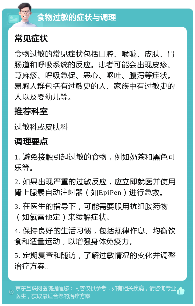 食物过敏的症状与调理 常见症状 食物过敏的常见症状包括口腔、喉咙、皮肤、胃肠道和呼吸系统的反应。患者可能会出现皮疹、荨麻疹、呼吸急促、恶心、呕吐、腹泻等症状。易感人群包括有过敏史的人、家族中有过敏史的人以及婴幼儿等。 推荐科室 过敏科或皮肤科 调理要点 1. 避免接触引起过敏的食物，例如奶茶和黑色可乐等。 2. 如果出现严重的过敏反应，应立即就医并使用肾上腺素自动注射器（如EpiPen）进行急救。 3. 在医生的指导下，可能需要服用抗组胺药物（如氯雷他定）来缓解症状。 4. 保持良好的生活习惯，包括规律作息、均衡饮食和适量运动，以增强身体免疫力。 5. 定期复查和随访，了解过敏情况的变化并调整治疗方案。