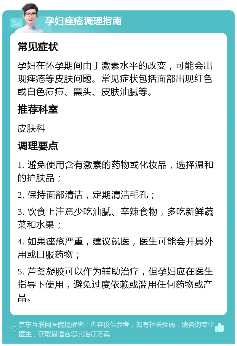 孕妇痤疮调理指南 常见症状 孕妇在怀孕期间由于激素水平的改变，可能会出现痤疮等皮肤问题。常见症状包括面部出现红色或白色痘痘、黑头、皮肤油腻等。 推荐科室 皮肤科 调理要点 1. 避免使用含有激素的药物或化妆品，选择温和的护肤品； 2. 保持面部清洁，定期清洁毛孔； 3. 饮食上注意少吃油腻、辛辣食物，多吃新鲜蔬菜和水果； 4. 如果痤疮严重，建议就医，医生可能会开具外用或口服药物； 5. 芦荟凝胶可以作为辅助治疗，但孕妇应在医生指导下使用，避免过度依赖或滥用任何药物或产品。