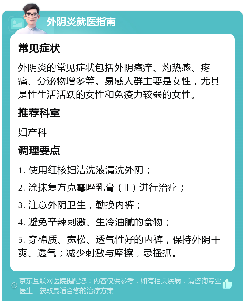 外阴炎就医指南 常见症状 外阴炎的常见症状包括外阴瘙痒、灼热感、疼痛、分泌物增多等。易感人群主要是女性，尤其是性生活活跃的女性和免疫力较弱的女性。 推荐科室 妇产科 调理要点 1. 使用红核妇洁洗液清洗外阴； 2. 涂抹复方克霉唑乳膏（Ⅱ）进行治疗； 3. 注意外阴卫生，勤换内裤； 4. 避免辛辣刺激、生冷油腻的食物； 5. 穿棉质、宽松、透气性好的内裤，保持外阴干爽、透气；减少刺激与摩擦，忌搔抓。