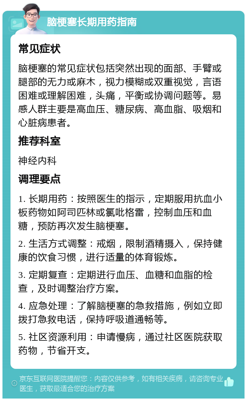 脑梗塞长期用药指南 常见症状 脑梗塞的常见症状包括突然出现的面部、手臂或腿部的无力或麻木，视力模糊或双重视觉，言语困难或理解困难，头痛，平衡或协调问题等。易感人群主要是高血压、糖尿病、高血脂、吸烟和心脏病患者。 推荐科室 神经内科 调理要点 1. 长期用药：按照医生的指示，定期服用抗血小板药物如阿司匹林或氯吡格雷，控制血压和血糖，预防再次发生脑梗塞。 2. 生活方式调整：戒烟，限制酒精摄入，保持健康的饮食习惯，进行适量的体育锻炼。 3. 定期复查：定期进行血压、血糖和血脂的检查，及时调整治疗方案。 4. 应急处理：了解脑梗塞的急救措施，例如立即拨打急救电话，保持呼吸道通畅等。 5. 社区资源利用：申请慢病，通过社区医院获取药物，节省开支。