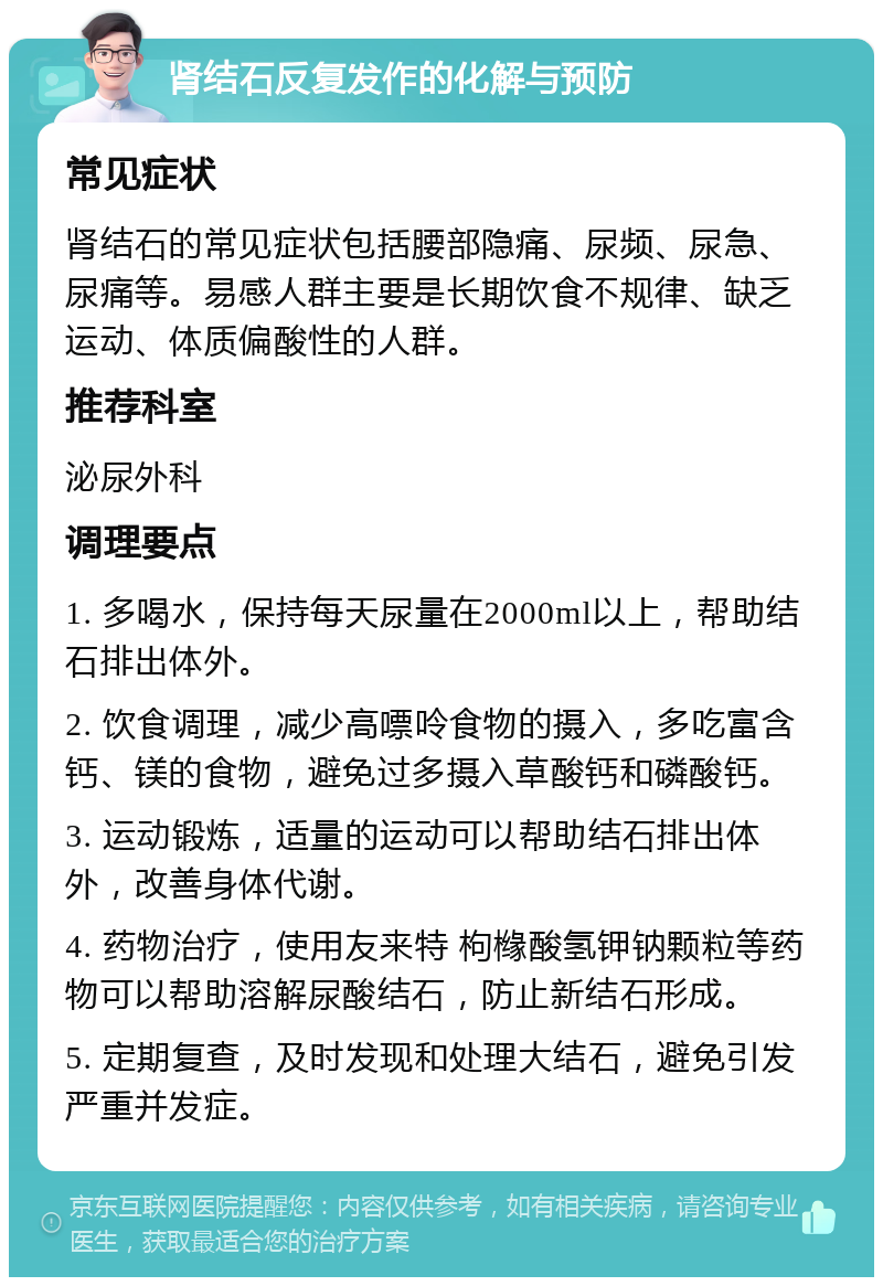 肾结石反复发作的化解与预防 常见症状 肾结石的常见症状包括腰部隐痛、尿频、尿急、尿痛等。易感人群主要是长期饮食不规律、缺乏运动、体质偏酸性的人群。 推荐科室 泌尿外科 调理要点 1. 多喝水，保持每天尿量在2000ml以上，帮助结石排出体外。 2. 饮食调理，减少高嘌呤食物的摄入，多吃富含钙、镁的食物，避免过多摄入草酸钙和磷酸钙。 3. 运动锻炼，适量的运动可以帮助结石排出体外，改善身体代谢。 4. 药物治疗，使用友来特 枸橼酸氢钾钠颗粒等药物可以帮助溶解尿酸结石，防止新结石形成。 5. 定期复查，及时发现和处理大结石，避免引发严重并发症。