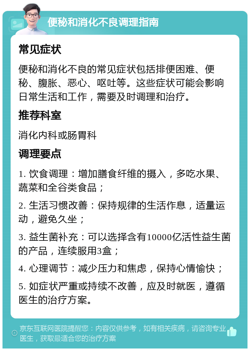 便秘和消化不良调理指南 常见症状 便秘和消化不良的常见症状包括排便困难、便秘、腹胀、恶心、呕吐等。这些症状可能会影响日常生活和工作，需要及时调理和治疗。 推荐科室 消化内科或肠胃科 调理要点 1. 饮食调理：增加膳食纤维的摄入，多吃水果、蔬菜和全谷类食品； 2. 生活习惯改善：保持规律的生活作息，适量运动，避免久坐； 3. 益生菌补充：可以选择含有10000亿活性益生菌的产品，连续服用3盒； 4. 心理调节：减少压力和焦虑，保持心情愉快； 5. 如症状严重或持续不改善，应及时就医，遵循医生的治疗方案。