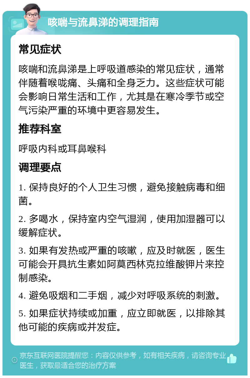 咳喘与流鼻涕的调理指南 常见症状 咳喘和流鼻涕是上呼吸道感染的常见症状，通常伴随着喉咙痛、头痛和全身乏力。这些症状可能会影响日常生活和工作，尤其是在寒冷季节或空气污染严重的环境中更容易发生。 推荐科室 呼吸内科或耳鼻喉科 调理要点 1. 保持良好的个人卫生习惯，避免接触病毒和细菌。 2. 多喝水，保持室内空气湿润，使用加湿器可以缓解症状。 3. 如果有发热或严重的咳嗽，应及时就医，医生可能会开具抗生素如阿莫西林克拉维酸钾片来控制感染。 4. 避免吸烟和二手烟，减少对呼吸系统的刺激。 5. 如果症状持续或加重，应立即就医，以排除其他可能的疾病或并发症。