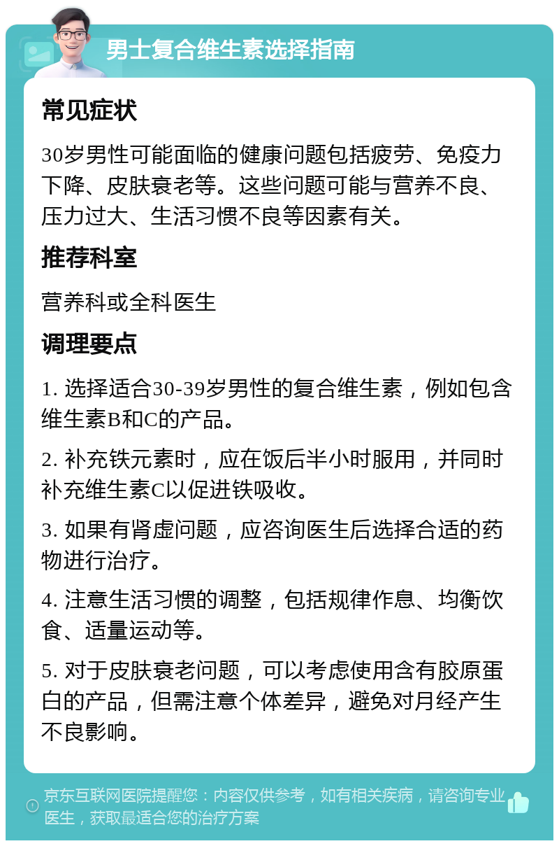 男士复合维生素选择指南 常见症状 30岁男性可能面临的健康问题包括疲劳、免疫力下降、皮肤衰老等。这些问题可能与营养不良、压力过大、生活习惯不良等因素有关。 推荐科室 营养科或全科医生 调理要点 1. 选择适合30-39岁男性的复合维生素，例如包含维生素B和C的产品。 2. 补充铁元素时，应在饭后半小时服用，并同时补充维生素C以促进铁吸收。 3. 如果有肾虚问题，应咨询医生后选择合适的药物进行治疗。 4. 注意生活习惯的调整，包括规律作息、均衡饮食、适量运动等。 5. 对于皮肤衰老问题，可以考虑使用含有胶原蛋白的产品，但需注意个体差异，避免对月经产生不良影响。