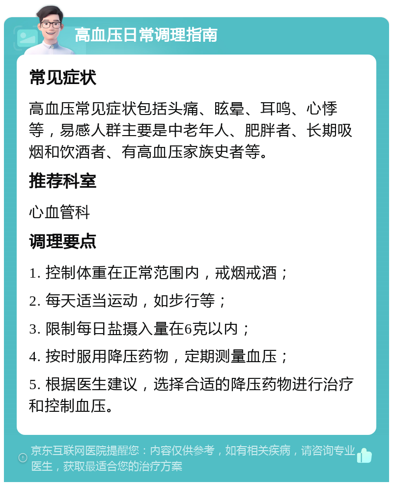 高血压日常调理指南 常见症状 高血压常见症状包括头痛、眩晕、耳鸣、心悸等，易感人群主要是中老年人、肥胖者、长期吸烟和饮酒者、有高血压家族史者等。 推荐科室 心血管科 调理要点 1. 控制体重在正常范围内，戒烟戒酒； 2. 每天适当运动，如步行等； 3. 限制每日盐摄入量在6克以内； 4. 按时服用降压药物，定期测量血压； 5. 根据医生建议，选择合适的降压药物进行治疗和控制血压。