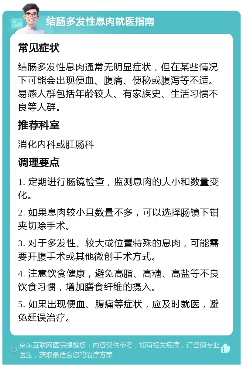 结肠多发性息肉就医指南 常见症状 结肠多发性息肉通常无明显症状，但在某些情况下可能会出现便血、腹痛、便秘或腹泻等不适。易感人群包括年龄较大、有家族史、生活习惯不良等人群。 推荐科室 消化内科或肛肠科 调理要点 1. 定期进行肠镜检查，监测息肉的大小和数量变化。 2. 如果息肉较小且数量不多，可以选择肠镜下钳夹切除手术。 3. 对于多发性、较大或位置特殊的息肉，可能需要开腹手术或其他微创手术方式。 4. 注意饮食健康，避免高脂、高糖、高盐等不良饮食习惯，增加膳食纤维的摄入。 5. 如果出现便血、腹痛等症状，应及时就医，避免延误治疗。