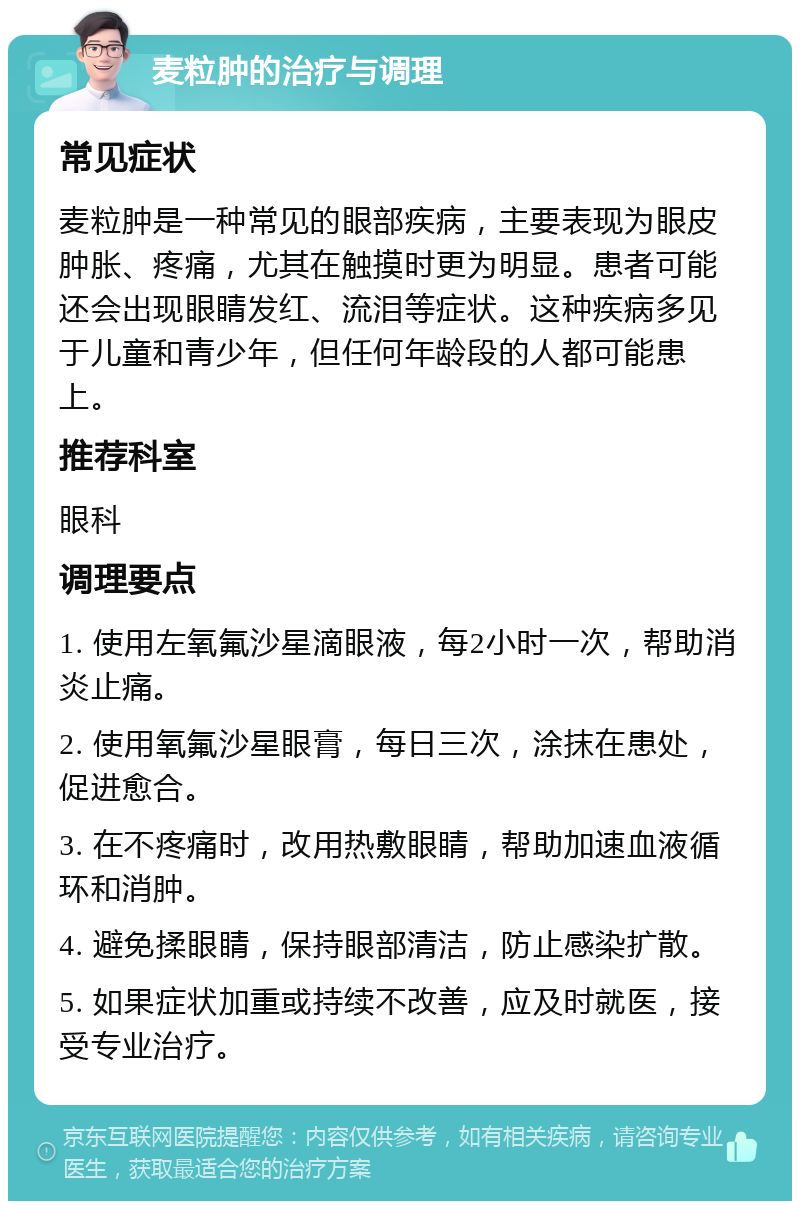 麦粒肿的治疗与调理 常见症状 麦粒肿是一种常见的眼部疾病，主要表现为眼皮肿胀、疼痛，尤其在触摸时更为明显。患者可能还会出现眼睛发红、流泪等症状。这种疾病多见于儿童和青少年，但任何年龄段的人都可能患上。 推荐科室 眼科 调理要点 1. 使用左氧氟沙星滴眼液，每2小时一次，帮助消炎止痛。 2. 使用氧氟沙星眼膏，每日三次，涂抹在患处，促进愈合。 3. 在不疼痛时，改用热敷眼睛，帮助加速血液循环和消肿。 4. 避免揉眼睛，保持眼部清洁，防止感染扩散。 5. 如果症状加重或持续不改善，应及时就医，接受专业治疗。