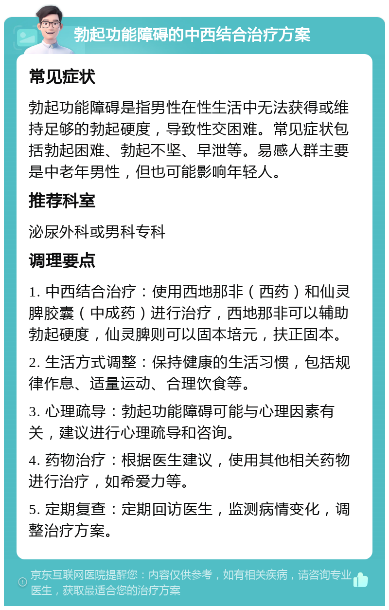 勃起功能障碍的中西结合治疗方案 常见症状 勃起功能障碍是指男性在性生活中无法获得或维持足够的勃起硬度，导致性交困难。常见症状包括勃起困难、勃起不坚、早泄等。易感人群主要是中老年男性，但也可能影响年轻人。 推荐科室 泌尿外科或男科专科 调理要点 1. 中西结合治疗：使用西地那非（西药）和仙灵脾胶囊（中成药）进行治疗，西地那非可以辅助勃起硬度，仙灵脾则可以固本培元，扶正固本。 2. 生活方式调整：保持健康的生活习惯，包括规律作息、适量运动、合理饮食等。 3. 心理疏导：勃起功能障碍可能与心理因素有关，建议进行心理疏导和咨询。 4. 药物治疗：根据医生建议，使用其他相关药物进行治疗，如希爱力等。 5. 定期复查：定期回访医生，监测病情变化，调整治疗方案。