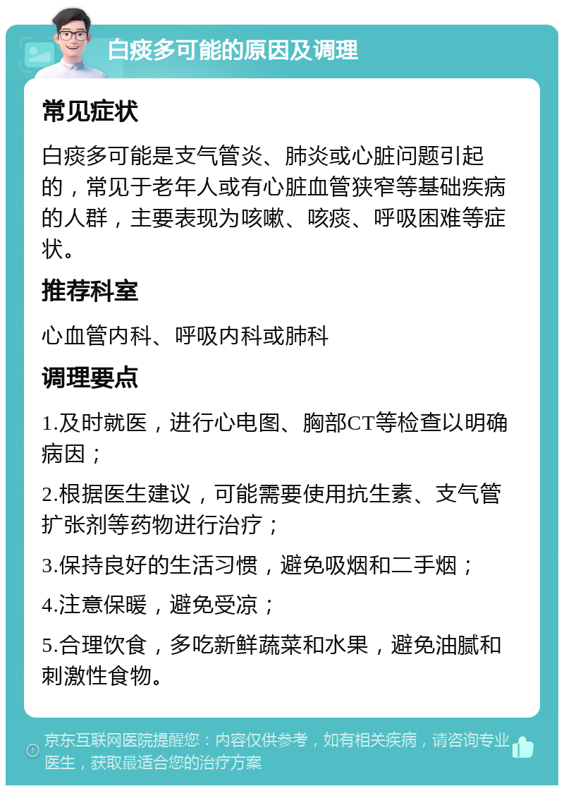 白痰多可能的原因及调理 常见症状 白痰多可能是支气管炎、肺炎或心脏问题引起的，常见于老年人或有心脏血管狭窄等基础疾病的人群，主要表现为咳嗽、咳痰、呼吸困难等症状。 推荐科室 心血管内科、呼吸内科或肺科 调理要点 1.及时就医，进行心电图、胸部CT等检查以明确病因； 2.根据医生建议，可能需要使用抗生素、支气管扩张剂等药物进行治疗； 3.保持良好的生活习惯，避免吸烟和二手烟； 4.注意保暖，避免受凉； 5.合理饮食，多吃新鲜蔬菜和水果，避免油腻和刺激性食物。