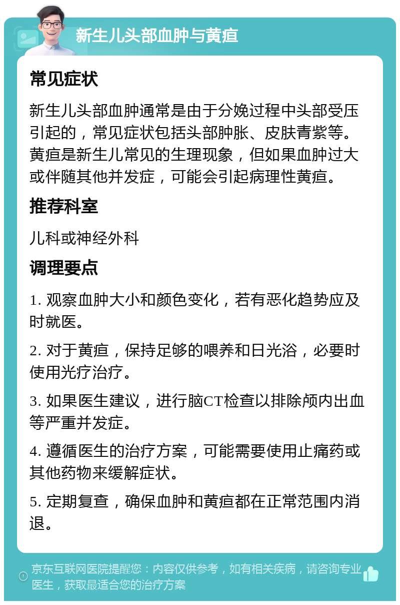 新生儿头部血肿与黄疸 常见症状 新生儿头部血肿通常是由于分娩过程中头部受压引起的，常见症状包括头部肿胀、皮肤青紫等。黄疸是新生儿常见的生理现象，但如果血肿过大或伴随其他并发症，可能会引起病理性黄疸。 推荐科室 儿科或神经外科 调理要点 1. 观察血肿大小和颜色变化，若有恶化趋势应及时就医。 2. 对于黄疸，保持足够的喂养和日光浴，必要时使用光疗治疗。 3. 如果医生建议，进行脑CT检查以排除颅内出血等严重并发症。 4. 遵循医生的治疗方案，可能需要使用止痛药或其他药物来缓解症状。 5. 定期复查，确保血肿和黄疸都在正常范围内消退。