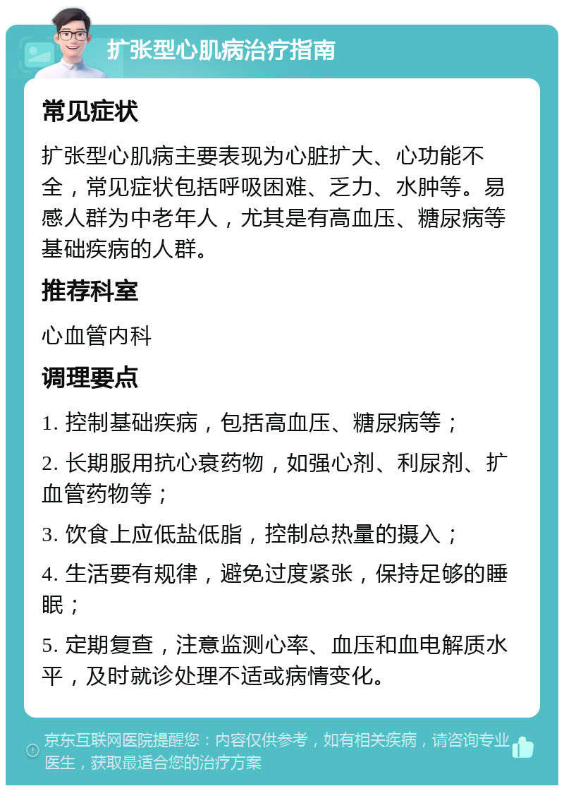 扩张型心肌病治疗指南 常见症状 扩张型心肌病主要表现为心脏扩大、心功能不全，常见症状包括呼吸困难、乏力、水肿等。易感人群为中老年人，尤其是有高血压、糖尿病等基础疾病的人群。 推荐科室 心血管内科 调理要点 1. 控制基础疾病，包括高血压、糖尿病等； 2. 长期服用抗心衰药物，如强心剂、利尿剂、扩血管药物等； 3. 饮食上应低盐低脂，控制总热量的摄入； 4. 生活要有规律，避免过度紧张，保持足够的睡眠； 5. 定期复查，注意监测心率、血压和血电解质水平，及时就诊处理不适或病情变化。