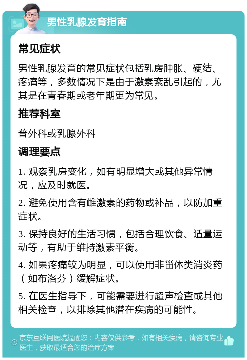 男性乳腺发育指南 常见症状 男性乳腺发育的常见症状包括乳房肿胀、硬结、疼痛等，多数情况下是由于激素紊乱引起的，尤其是在青春期或老年期更为常见。 推荐科室 普外科或乳腺外科 调理要点 1. 观察乳房变化，如有明显增大或其他异常情况，应及时就医。 2. 避免使用含有雌激素的药物或补品，以防加重症状。 3. 保持良好的生活习惯，包括合理饮食、适量运动等，有助于维持激素平衡。 4. 如果疼痛较为明显，可以使用非甾体类消炎药（如布洛芬）缓解症状。 5. 在医生指导下，可能需要进行超声检查或其他相关检查，以排除其他潜在疾病的可能性。