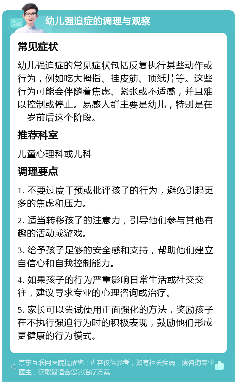 幼儿强迫症的调理与观察 常见症状 幼儿强迫症的常见症状包括反复执行某些动作或行为，例如吃大拇指、挂皮筋、顶纸片等。这些行为可能会伴随着焦虑、紧张或不适感，并且难以控制或停止。易感人群主要是幼儿，特别是在一岁前后这个阶段。 推荐科室 儿童心理科或儿科 调理要点 1. 不要过度干预或批评孩子的行为，避免引起更多的焦虑和压力。 2. 适当转移孩子的注意力，引导他们参与其他有趣的活动或游戏。 3. 给予孩子足够的安全感和支持，帮助他们建立自信心和自我控制能力。 4. 如果孩子的行为严重影响日常生活或社交交往，建议寻求专业的心理咨询或治疗。 5. 家长可以尝试使用正面强化的方法，奖励孩子在不执行强迫行为时的积极表现，鼓励他们形成更健康的行为模式。