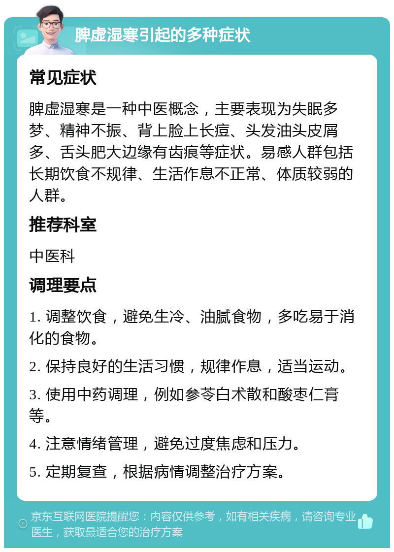 脾虚湿寒引起的多种症状 常见症状 脾虚湿寒是一种中医概念，主要表现为失眠多梦、精神不振、背上脸上长痘、头发油头皮屑多、舌头肥大边缘有齿痕等症状。易感人群包括长期饮食不规律、生活作息不正常、体质较弱的人群。 推荐科室 中医科 调理要点 1. 调整饮食，避免生冷、油腻食物，多吃易于消化的食物。 2. 保持良好的生活习惯，规律作息，适当运动。 3. 使用中药调理，例如参苓白术散和酸枣仁膏等。 4. 注意情绪管理，避免过度焦虑和压力。 5. 定期复查，根据病情调整治疗方案。