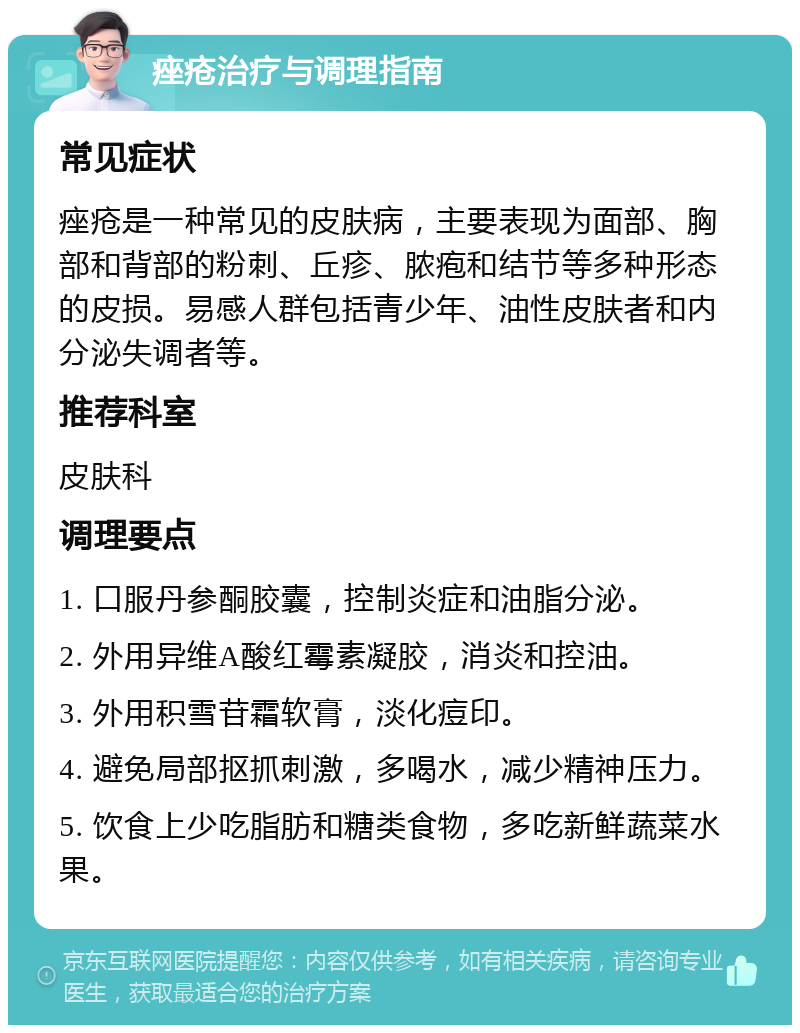 痤疮治疗与调理指南 常见症状 痤疮是一种常见的皮肤病，主要表现为面部、胸部和背部的粉刺、丘疹、脓疱和结节等多种形态的皮损。易感人群包括青少年、油性皮肤者和内分泌失调者等。 推荐科室 皮肤科 调理要点 1. 口服丹参酮胶囊，控制炎症和油脂分泌。 2. 外用异维A酸红霉素凝胶，消炎和控油。 3. 外用积雪苷霜软膏，淡化痘印。 4. 避免局部抠抓刺激，多喝水，减少精神压力。 5. 饮食上少吃脂肪和糖类食物，多吃新鲜蔬菜水果。