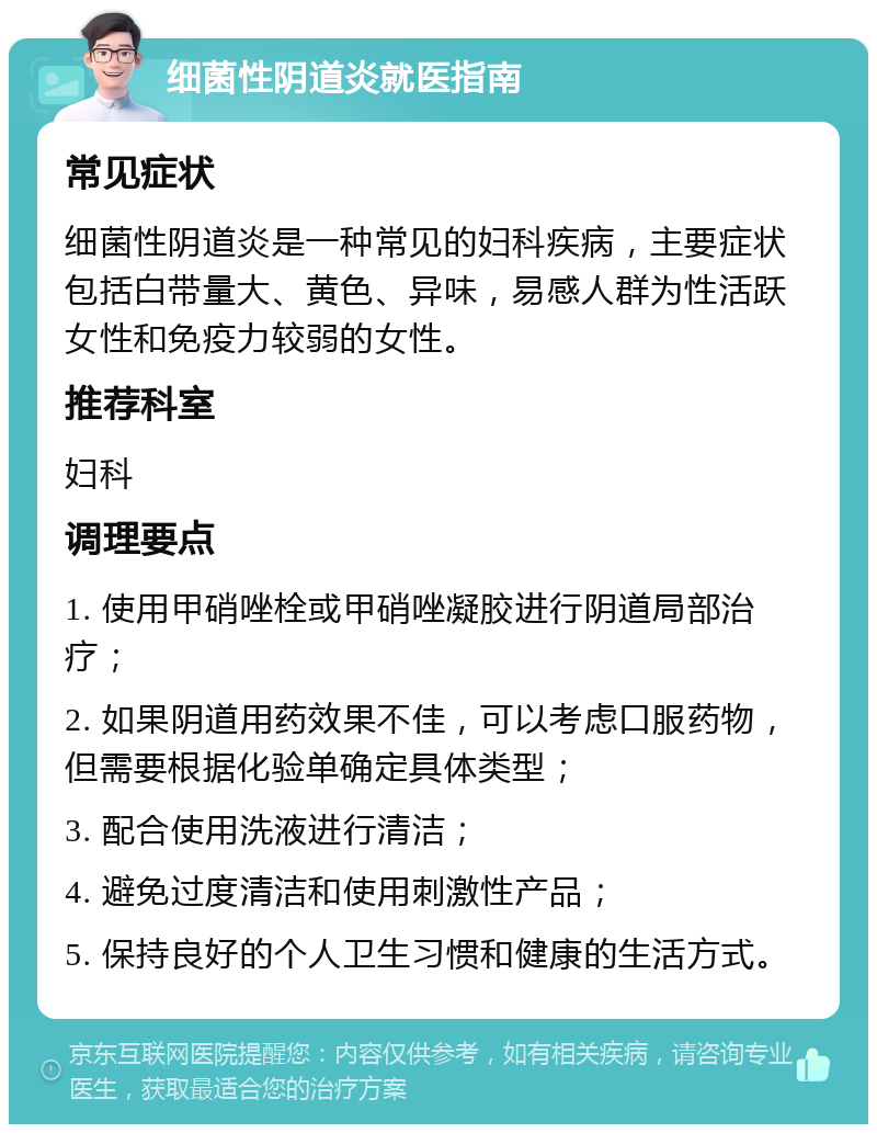 细菌性阴道炎就医指南 常见症状 细菌性阴道炎是一种常见的妇科疾病，主要症状包括白带量大、黄色、异味，易感人群为性活跃女性和免疫力较弱的女性。 推荐科室 妇科 调理要点 1. 使用甲硝唑栓或甲硝唑凝胶进行阴道局部治疗； 2. 如果阴道用药效果不佳，可以考虑口服药物，但需要根据化验单确定具体类型； 3. 配合使用洗液进行清洁； 4. 避免过度清洁和使用刺激性产品； 5. 保持良好的个人卫生习惯和健康的生活方式。