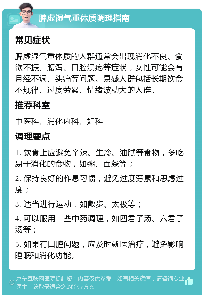 脾虚湿气重体质调理指南 常见症状 脾虚湿气重体质的人群通常会出现消化不良、食欲不振、腹泻、口腔溃疡等症状，女性可能会有月经不调、头痛等问题。易感人群包括长期饮食不规律、过度劳累、情绪波动大的人群。 推荐科室 中医科、消化内科、妇科 调理要点 1. 饮食上应避免辛辣、生冷、油腻等食物，多吃易于消化的食物，如粥、面条等； 2. 保持良好的作息习惯，避免过度劳累和思虑过度； 3. 适当进行运动，如散步、太极等； 4. 可以服用一些中药调理，如四君子汤、六君子汤等； 5. 如果有口腔问题，应及时就医治疗，避免影响睡眠和消化功能。