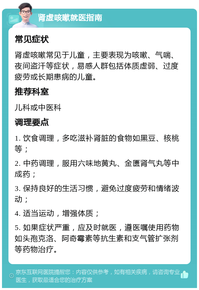 肾虚咳嗽就医指南 常见症状 肾虚咳嗽常见于儿童，主要表现为咳嗽、气喘、夜间盗汗等症状，易感人群包括体质虚弱、过度疲劳或长期患病的儿童。 推荐科室 儿科或中医科 调理要点 1. 饮食调理，多吃滋补肾脏的食物如黑豆、核桃等； 2. 中药调理，服用六味地黄丸、金匮肾气丸等中成药； 3. 保持良好的生活习惯，避免过度疲劳和情绪波动； 4. 适当运动，增强体质； 5. 如果症状严重，应及时就医，遵医嘱使用药物如头孢克洛、阿奇霉素等抗生素和支气管扩张剂等药物治疗。