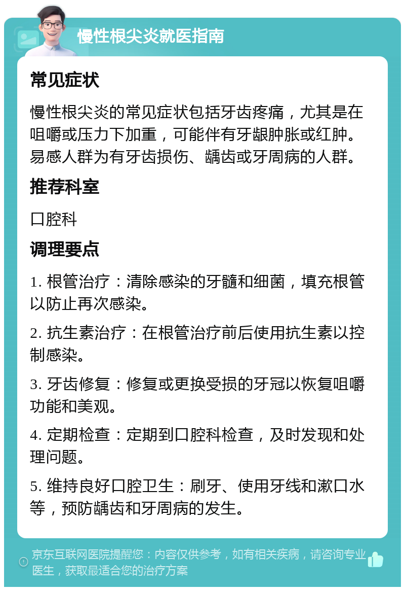 慢性根尖炎就医指南 常见症状 慢性根尖炎的常见症状包括牙齿疼痛，尤其是在咀嚼或压力下加重，可能伴有牙龈肿胀或红肿。易感人群为有牙齿损伤、龋齿或牙周病的人群。 推荐科室 口腔科 调理要点 1. 根管治疗：清除感染的牙髓和细菌，填充根管以防止再次感染。 2. 抗生素治疗：在根管治疗前后使用抗生素以控制感染。 3. 牙齿修复：修复或更换受损的牙冠以恢复咀嚼功能和美观。 4. 定期检查：定期到口腔科检查，及时发现和处理问题。 5. 维持良好口腔卫生：刷牙、使用牙线和漱口水等，预防龋齿和牙周病的发生。