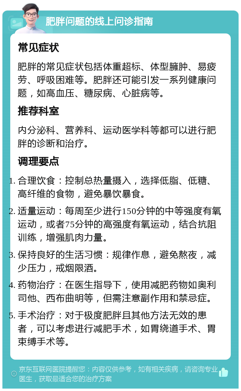 肥胖问题的线上问诊指南 常见症状 肥胖的常见症状包括体重超标、体型臃肿、易疲劳、呼吸困难等。肥胖还可能引发一系列健康问题，如高血压、糖尿病、心脏病等。 推荐科室 内分泌科、营养科、运动医学科等都可以进行肥胖的诊断和治疗。 调理要点 合理饮食：控制总热量摄入，选择低脂、低糖、高纤维的食物，避免暴饮暴食。 适量运动：每周至少进行150分钟的中等强度有氧运动，或者75分钟的高强度有氧运动，结合抗阻训练，增强肌肉力量。 保持良好的生活习惯：规律作息，避免熬夜，减少压力，戒烟限酒。 药物治疗：在医生指导下，使用减肥药物如奥利司他、西布曲明等，但需注意副作用和禁忌症。 手术治疗：对于极度肥胖且其他方法无效的患者，可以考虑进行减肥手术，如胃绕道手术、胃束缚手术等。