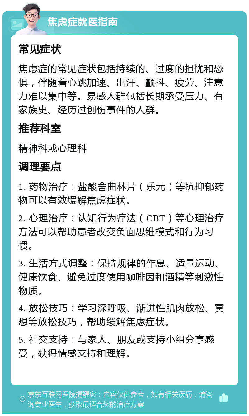 焦虑症就医指南 常见症状 焦虑症的常见症状包括持续的、过度的担忧和恐惧，伴随着心跳加速、出汗、颤抖、疲劳、注意力难以集中等。易感人群包括长期承受压力、有家族史、经历过创伤事件的人群。 推荐科室 精神科或心理科 调理要点 1. 药物治疗：盐酸舍曲林片（乐元）等抗抑郁药物可以有效缓解焦虑症状。 2. 心理治疗：认知行为疗法（CBT）等心理治疗方法可以帮助患者改变负面思维模式和行为习惯。 3. 生活方式调整：保持规律的作息、适量运动、健康饮食、避免过度使用咖啡因和酒精等刺激性物质。 4. 放松技巧：学习深呼吸、渐进性肌肉放松、冥想等放松技巧，帮助缓解焦虑症状。 5. 社交支持：与家人、朋友或支持小组分享感受，获得情感支持和理解。