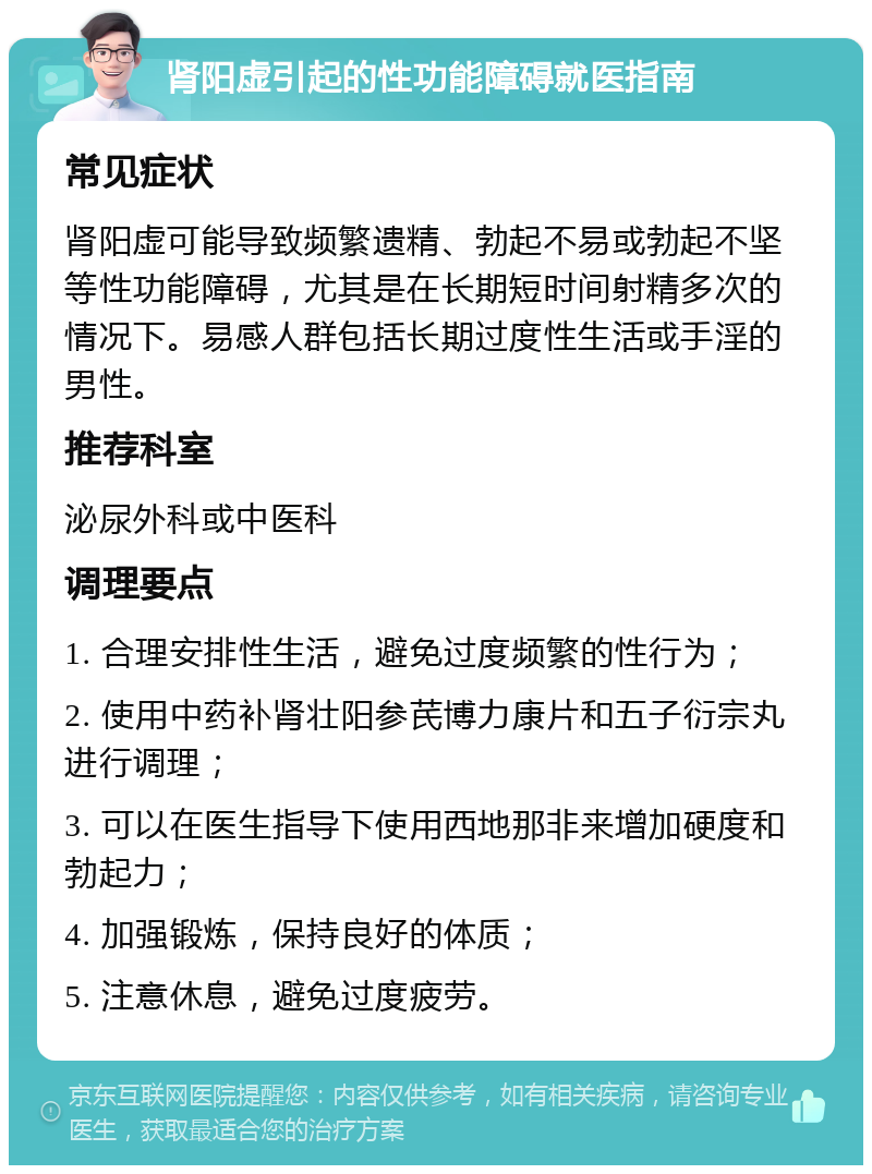 肾阳虚引起的性功能障碍就医指南 常见症状 肾阳虚可能导致频繁遗精、勃起不易或勃起不坚等性功能障碍，尤其是在长期短时间射精多次的情况下。易感人群包括长期过度性生活或手淫的男性。 推荐科室 泌尿外科或中医科 调理要点 1. 合理安排性生活，避免过度频繁的性行为； 2. 使用中药补肾壮阳参芪博力康片和五子衍宗丸进行调理； 3. 可以在医生指导下使用西地那非来增加硬度和勃起力； 4. 加强锻炼，保持良好的体质； 5. 注意休息，避免过度疲劳。