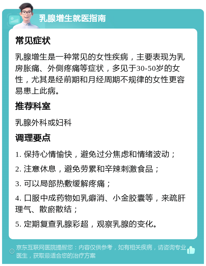 乳腺增生就医指南 常见症状 乳腺增生是一种常见的女性疾病，主要表现为乳房胀痛、外侧疼痛等症状，多见于30-50岁的女性，尤其是经前期和月经周期不规律的女性更容易患上此病。 推荐科室 乳腺外科或妇科 调理要点 1. 保持心情愉快，避免过分焦虑和情绪波动； 2. 注意休息，避免劳累和辛辣刺激食品； 3. 可以局部热敷缓解疼痛； 4. 口服中成药物如乳癖消、小金胶囊等，来疏肝理气、散瘀散结； 5. 定期复查乳腺彩超，观察乳腺的变化。