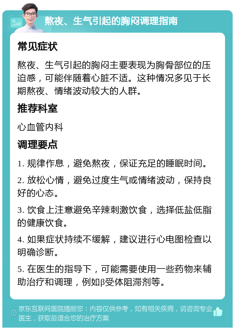 熬夜、生气引起的胸闷调理指南 常见症状 熬夜、生气引起的胸闷主要表现为胸骨部位的压迫感，可能伴随着心脏不适。这种情况多见于长期熬夜、情绪波动较大的人群。 推荐科室 心血管内科 调理要点 1. 规律作息，避免熬夜，保证充足的睡眠时间。 2. 放松心情，避免过度生气或情绪波动，保持良好的心态。 3. 饮食上注意避免辛辣刺激饮食，选择低盐低脂的健康饮食。 4. 如果症状持续不缓解，建议进行心电图检查以明确诊断。 5. 在医生的指导下，可能需要使用一些药物来辅助治疗和调理，例如β受体阻滞剂等。