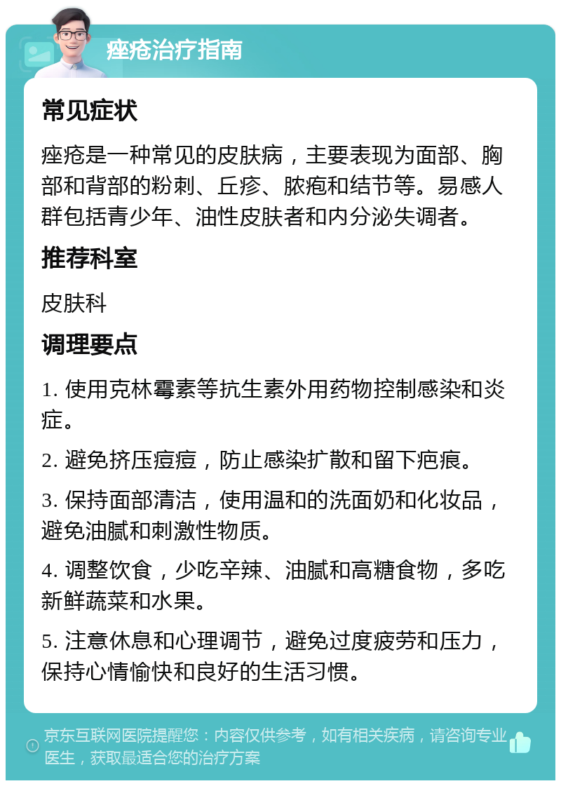 痤疮治疗指南 常见症状 痤疮是一种常见的皮肤病，主要表现为面部、胸部和背部的粉刺、丘疹、脓疱和结节等。易感人群包括青少年、油性皮肤者和内分泌失调者。 推荐科室 皮肤科 调理要点 1. 使用克林霉素等抗生素外用药物控制感染和炎症。 2. 避免挤压痘痘，防止感染扩散和留下疤痕。 3. 保持面部清洁，使用温和的洗面奶和化妆品，避免油腻和刺激性物质。 4. 调整饮食，少吃辛辣、油腻和高糖食物，多吃新鲜蔬菜和水果。 5. 注意休息和心理调节，避免过度疲劳和压力，保持心情愉快和良好的生活习惯。