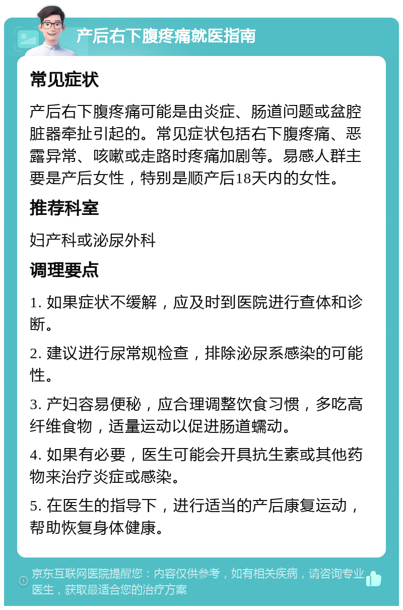 产后右下腹疼痛就医指南 常见症状 产后右下腹疼痛可能是由炎症、肠道问题或盆腔脏器牵扯引起的。常见症状包括右下腹疼痛、恶露异常、咳嗽或走路时疼痛加剧等。易感人群主要是产后女性，特别是顺产后18天内的女性。 推荐科室 妇产科或泌尿外科 调理要点 1. 如果症状不缓解，应及时到医院进行查体和诊断。 2. 建议进行尿常规检查，排除泌尿系感染的可能性。 3. 产妇容易便秘，应合理调整饮食习惯，多吃高纤维食物，适量运动以促进肠道蠕动。 4. 如果有必要，医生可能会开具抗生素或其他药物来治疗炎症或感染。 5. 在医生的指导下，进行适当的产后康复运动，帮助恢复身体健康。