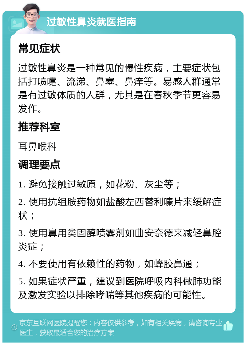 过敏性鼻炎就医指南 常见症状 过敏性鼻炎是一种常见的慢性疾病，主要症状包括打喷嚏、流涕、鼻塞、鼻痒等。易感人群通常是有过敏体质的人群，尤其是在春秋季节更容易发作。 推荐科室 耳鼻喉科 调理要点 1. 避免接触过敏原，如花粉、灰尘等； 2. 使用抗组胺药物如盐酸左西替利嗪片来缓解症状； 3. 使用鼻用类固醇喷雾剂如曲安奈德来减轻鼻腔炎症； 4. 不要使用有依赖性的药物，如蜂胶鼻通； 5. 如果症状严重，建议到医院呼吸内科做肺功能及激发实验以排除哮喘等其他疾病的可能性。