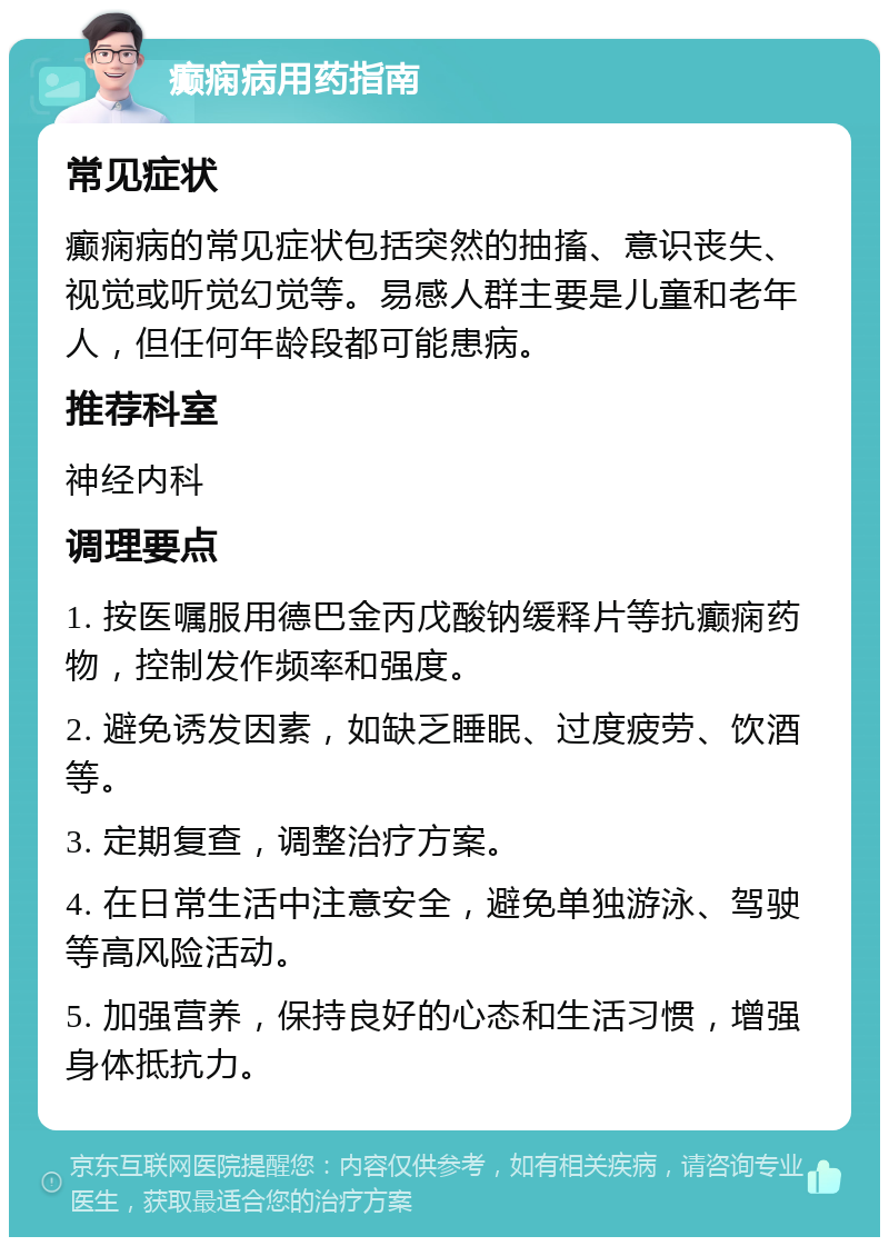 癫痫病用药指南 常见症状 癫痫病的常见症状包括突然的抽搐、意识丧失、视觉或听觉幻觉等。易感人群主要是儿童和老年人，但任何年龄段都可能患病。 推荐科室 神经内科 调理要点 1. 按医嘱服用德巴金丙戊酸钠缓释片等抗癫痫药物，控制发作频率和强度。 2. 避免诱发因素，如缺乏睡眠、过度疲劳、饮酒等。 3. 定期复查，调整治疗方案。 4. 在日常生活中注意安全，避免单独游泳、驾驶等高风险活动。 5. 加强营养，保持良好的心态和生活习惯，增强身体抵抗力。