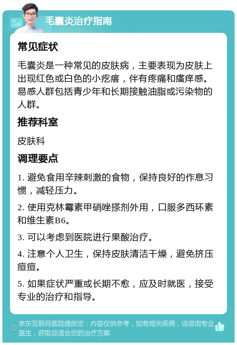 毛囊炎治疗指南 常见症状 毛囊炎是一种常见的皮肤病，主要表现为皮肤上出现红色或白色的小疙瘩，伴有疼痛和瘙痒感。易感人群包括青少年和长期接触油脂或污染物的人群。 推荐科室 皮肤科 调理要点 1. 避免食用辛辣刺激的食物，保持良好的作息习惯，减轻压力。 2. 使用克林霉素甲硝唑搽剂外用，口服多西环素和维生素B6。 3. 可以考虑到医院进行果酸治疗。 4. 注意个人卫生，保持皮肤清洁干燥，避免挤压痘痘。 5. 如果症状严重或长期不愈，应及时就医，接受专业的治疗和指导。