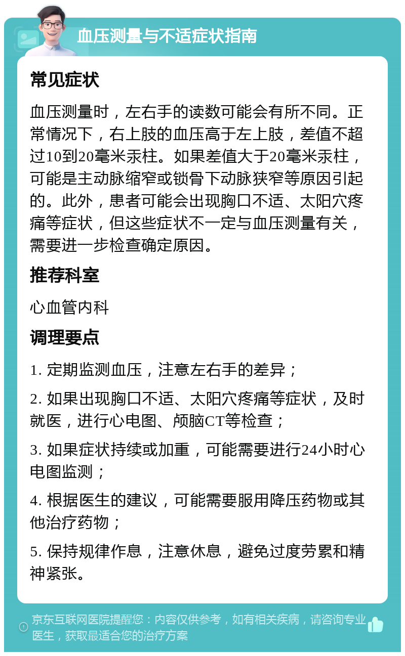 血压测量与不适症状指南 常见症状 血压测量时，左右手的读数可能会有所不同。正常情况下，右上肢的血压高于左上肢，差值不超过10到20毫米汞柱。如果差值大于20毫米汞柱，可能是主动脉缩窄或锁骨下动脉狭窄等原因引起的。此外，患者可能会出现胸口不适、太阳穴疼痛等症状，但这些症状不一定与血压测量有关，需要进一步检查确定原因。 推荐科室 心血管内科 调理要点 1. 定期监测血压，注意左右手的差异； 2. 如果出现胸口不适、太阳穴疼痛等症状，及时就医，进行心电图、颅脑CT等检查； 3. 如果症状持续或加重，可能需要进行24小时心电图监测； 4. 根据医生的建议，可能需要服用降压药物或其他治疗药物； 5. 保持规律作息，注意休息，避免过度劳累和精神紧张。