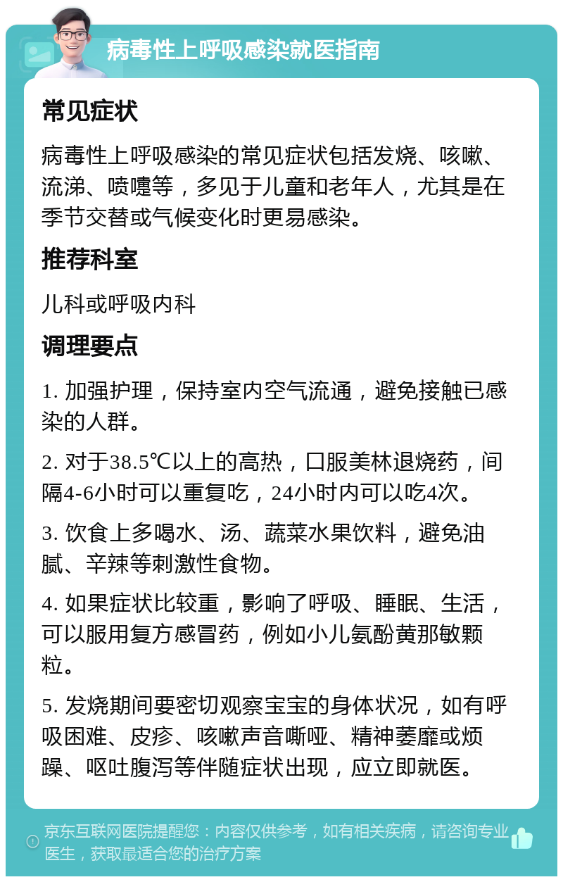 病毒性上呼吸感染就医指南 常见症状 病毒性上呼吸感染的常见症状包括发烧、咳嗽、流涕、喷嚏等，多见于儿童和老年人，尤其是在季节交替或气候变化时更易感染。 推荐科室 儿科或呼吸内科 调理要点 1. 加强护理，保持室内空气流通，避免接触已感染的人群。 2. 对于38.5℃以上的高热，口服美林退烧药，间隔4-6小时可以重复吃，24小时内可以吃4次。 3. 饮食上多喝水、汤、蔬菜水果饮料，避免油腻、辛辣等刺激性食物。 4. 如果症状比较重，影响了呼吸、睡眠、生活，可以服用复方感冒药，例如小儿氨酚黄那敏颗粒。 5. 发烧期间要密切观察宝宝的身体状况，如有呼吸困难、皮疹、咳嗽声音嘶哑、精神萎靡或烦躁、呕吐腹泻等伴随症状出现，应立即就医。