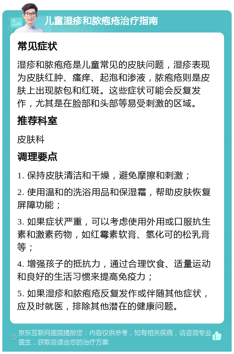 儿童湿疹和脓疱疮治疗指南 常见症状 湿疹和脓疱疮是儿童常见的皮肤问题，湿疹表现为皮肤红肿、瘙痒、起泡和渗液，脓疱疮则是皮肤上出现脓包和红斑。这些症状可能会反复发作，尤其是在脸部和头部等易受刺激的区域。 推荐科室 皮肤科 调理要点 1. 保持皮肤清洁和干燥，避免摩擦和刺激； 2. 使用温和的洗浴用品和保湿霜，帮助皮肤恢复屏障功能； 3. 如果症状严重，可以考虑使用外用或口服抗生素和激素药物，如红霉素软膏、氢化可的松乳膏等； 4. 增强孩子的抵抗力，通过合理饮食、适量运动和良好的生活习惯来提高免疫力； 5. 如果湿疹和脓疱疮反复发作或伴随其他症状，应及时就医，排除其他潜在的健康问题。