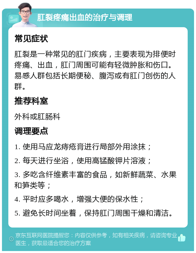 肛裂疼痛出血的治疗与调理 常见症状 肛裂是一种常见的肛门疾病，主要表现为排便时疼痛、出血，肛门周围可能有轻微肿胀和伤口。易感人群包括长期便秘、腹泻或有肛门创伤的人群。 推荐科室 外科或肛肠科 调理要点 1. 使用马应龙痔疮膏进行局部外用涂抹； 2. 每天进行坐浴，使用高锰酸钾片溶液； 3. 多吃含纤维素丰富的食品，如新鲜蔬菜、水果和笋类等； 4. 平时应多喝水，增强大便的保水性； 5. 避免长时间坐着，保持肛门周围干燥和清洁。