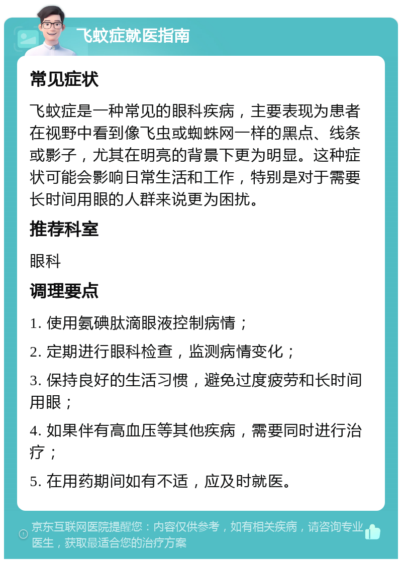 飞蚊症就医指南 常见症状 飞蚊症是一种常见的眼科疾病，主要表现为患者在视野中看到像飞虫或蜘蛛网一样的黑点、线条或影子，尤其在明亮的背景下更为明显。这种症状可能会影响日常生活和工作，特别是对于需要长时间用眼的人群来说更为困扰。 推荐科室 眼科 调理要点 1. 使用氨碘肽滴眼液控制病情； 2. 定期进行眼科检查，监测病情变化； 3. 保持良好的生活习惯，避免过度疲劳和长时间用眼； 4. 如果伴有高血压等其他疾病，需要同时进行治疗； 5. 在用药期间如有不适，应及时就医。