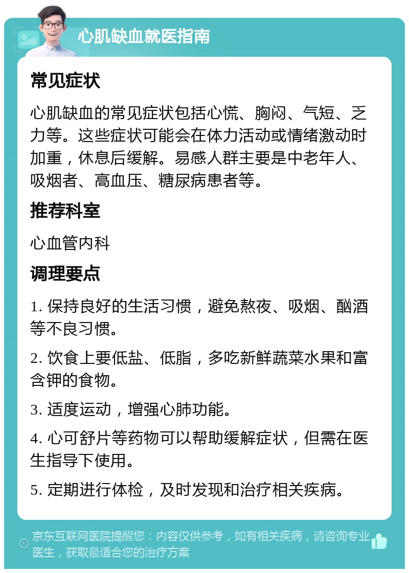 心肌缺血就医指南 常见症状 心肌缺血的常见症状包括心慌、胸闷、气短、乏力等。这些症状可能会在体力活动或情绪激动时加重，休息后缓解。易感人群主要是中老年人、吸烟者、高血压、糖尿病患者等。 推荐科室 心血管内科 调理要点 1. 保持良好的生活习惯，避免熬夜、吸烟、酗酒等不良习惯。 2. 饮食上要低盐、低脂，多吃新鲜蔬菜水果和富含钾的食物。 3. 适度运动，增强心肺功能。 4. 心可舒片等药物可以帮助缓解症状，但需在医生指导下使用。 5. 定期进行体检，及时发现和治疗相关疾病。