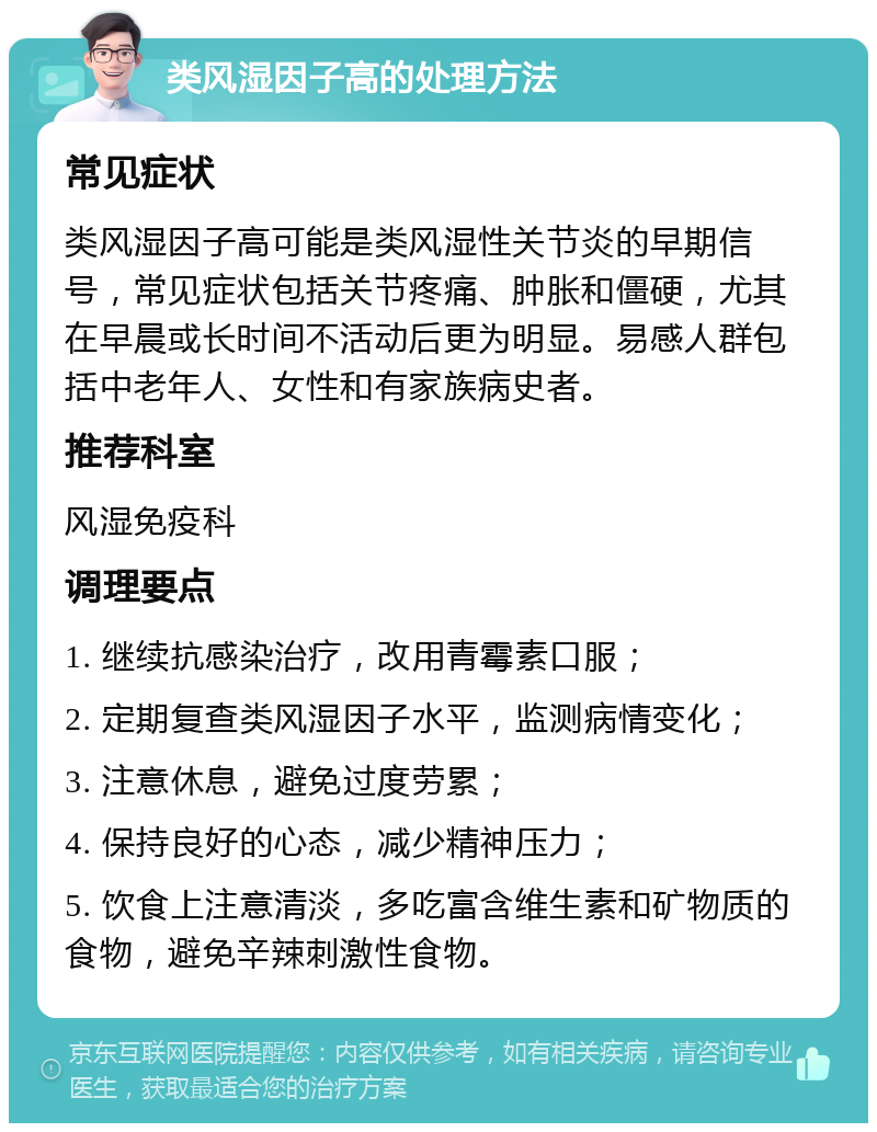 类风湿因子高的处理方法 常见症状 类风湿因子高可能是类风湿性关节炎的早期信号，常见症状包括关节疼痛、肿胀和僵硬，尤其在早晨或长时间不活动后更为明显。易感人群包括中老年人、女性和有家族病史者。 推荐科室 风湿免疫科 调理要点 1. 继续抗感染治疗，改用青霉素口服； 2. 定期复查类风湿因子水平，监测病情变化； 3. 注意休息，避免过度劳累； 4. 保持良好的心态，减少精神压力； 5. 饮食上注意清淡，多吃富含维生素和矿物质的食物，避免辛辣刺激性食物。