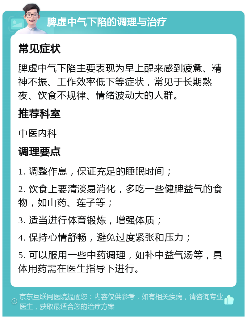 脾虚中气下陷的调理与治疗 常见症状 脾虚中气下陷主要表现为早上醒来感到疲惫、精神不振、工作效率低下等症状，常见于长期熬夜、饮食不规律、情绪波动大的人群。 推荐科室 中医内科 调理要点 1. 调整作息，保证充足的睡眠时间； 2. 饮食上要清淡易消化，多吃一些健脾益气的食物，如山药、莲子等； 3. 适当进行体育锻炼，增强体质； 4. 保持心情舒畅，避免过度紧张和压力； 5. 可以服用一些中药调理，如补中益气汤等，具体用药需在医生指导下进行。