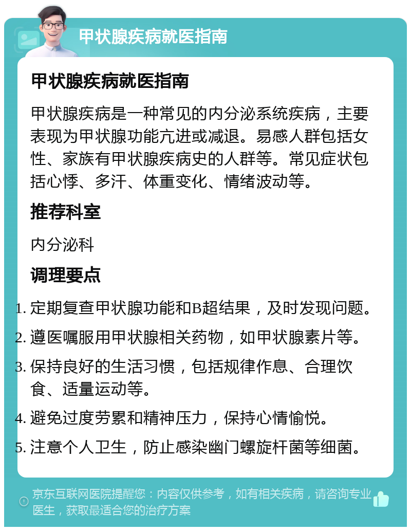 甲状腺疾病就医指南 甲状腺疾病就医指南 甲状腺疾病是一种常见的内分泌系统疾病，主要表现为甲状腺功能亢进或减退。易感人群包括女性、家族有甲状腺疾病史的人群等。常见症状包括心悸、多汗、体重变化、情绪波动等。 推荐科室 内分泌科 调理要点 定期复查甲状腺功能和B超结果，及时发现问题。 遵医嘱服用甲状腺相关药物，如甲状腺素片等。 保持良好的生活习惯，包括规律作息、合理饮食、适量运动等。 避免过度劳累和精神压力，保持心情愉悦。 注意个人卫生，防止感染幽门螺旋杆菌等细菌。