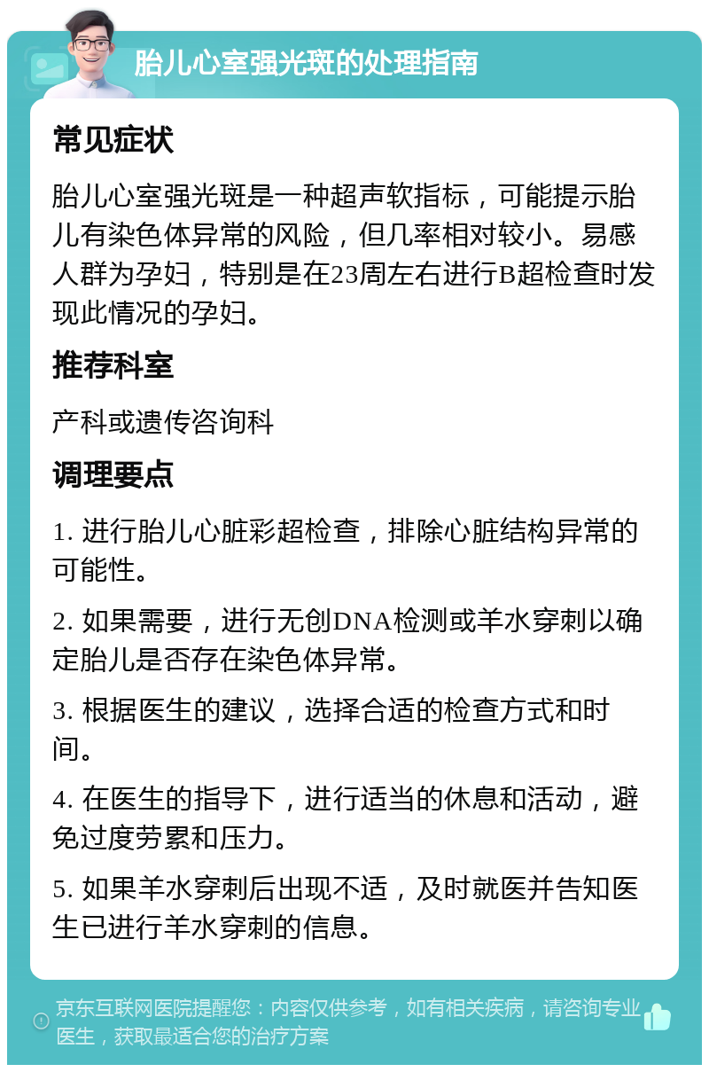 胎儿心室强光斑的处理指南 常见症状 胎儿心室强光斑是一种超声软指标，可能提示胎儿有染色体异常的风险，但几率相对较小。易感人群为孕妇，特别是在23周左右进行B超检查时发现此情况的孕妇。 推荐科室 产科或遗传咨询科 调理要点 1. 进行胎儿心脏彩超检查，排除心脏结构异常的可能性。 2. 如果需要，进行无创DNA检测或羊水穿刺以确定胎儿是否存在染色体异常。 3. 根据医生的建议，选择合适的检查方式和时间。 4. 在医生的指导下，进行适当的休息和活动，避免过度劳累和压力。 5. 如果羊水穿刺后出现不适，及时就医并告知医生已进行羊水穿刺的信息。