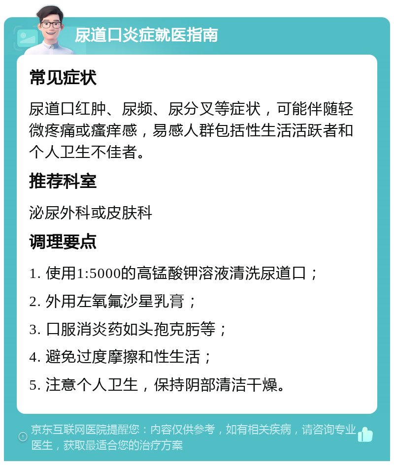 尿道口炎症就医指南 常见症状 尿道口红肿、尿频、尿分叉等症状，可能伴随轻微疼痛或瘙痒感，易感人群包括性生活活跃者和个人卫生不佳者。 推荐科室 泌尿外科或皮肤科 调理要点 1. 使用1:5000的高锰酸钾溶液清洗尿道口； 2. 外用左氧氟沙星乳膏； 3. 口服消炎药如头孢克肟等； 4. 避免过度摩擦和性生活； 5. 注意个人卫生，保持阴部清洁干燥。