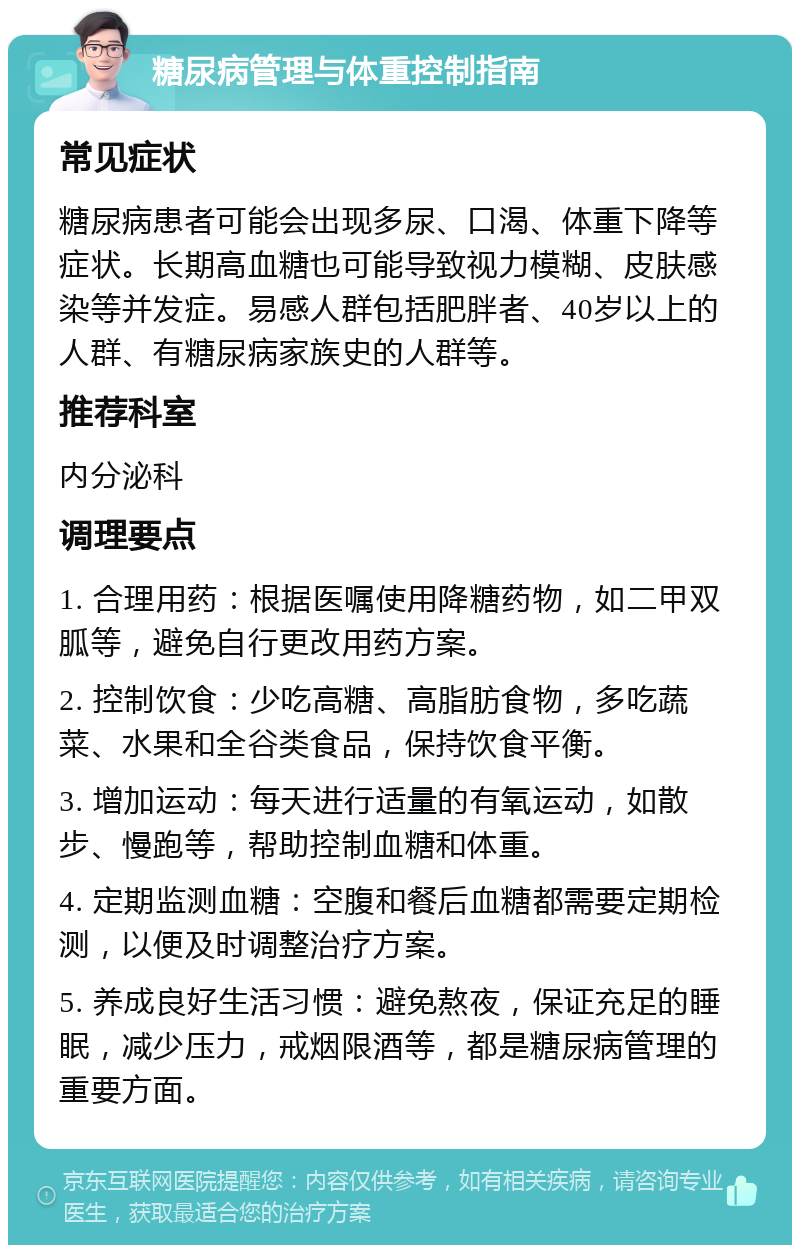 糖尿病管理与体重控制指南 常见症状 糖尿病患者可能会出现多尿、口渴、体重下降等症状。长期高血糖也可能导致视力模糊、皮肤感染等并发症。易感人群包括肥胖者、40岁以上的人群、有糖尿病家族史的人群等。 推荐科室 内分泌科 调理要点 1. 合理用药：根据医嘱使用降糖药物，如二甲双胍等，避免自行更改用药方案。 2. 控制饮食：少吃高糖、高脂肪食物，多吃蔬菜、水果和全谷类食品，保持饮食平衡。 3. 增加运动：每天进行适量的有氧运动，如散步、慢跑等，帮助控制血糖和体重。 4. 定期监测血糖：空腹和餐后血糖都需要定期检测，以便及时调整治疗方案。 5. 养成良好生活习惯：避免熬夜，保证充足的睡眠，减少压力，戒烟限酒等，都是糖尿病管理的重要方面。